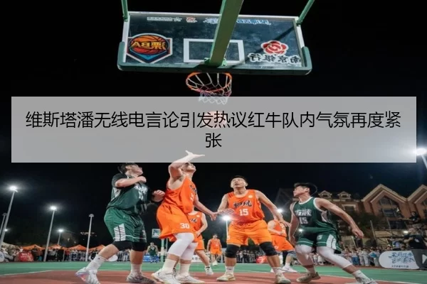 维斯塔潘无线电言论引发热议红牛队内气氛再度紧张
